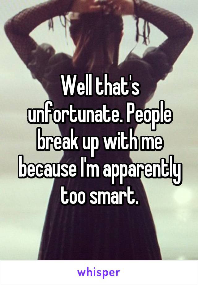 Well that's unfortunate. People break up with me because I'm apparently too smart.