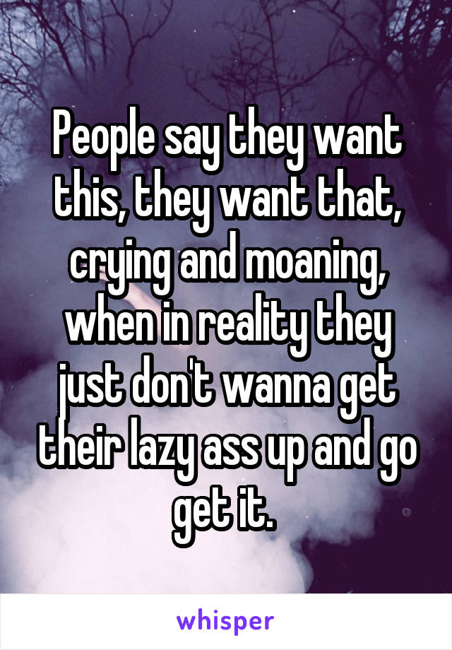 People say they want this, they want that, crying and moaning, when in reality they just don't wanna get their lazy ass up and go get it. 