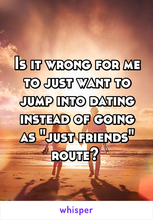 Is it wrong for me to just want to jump into dating instead of going as "just friends" route? 