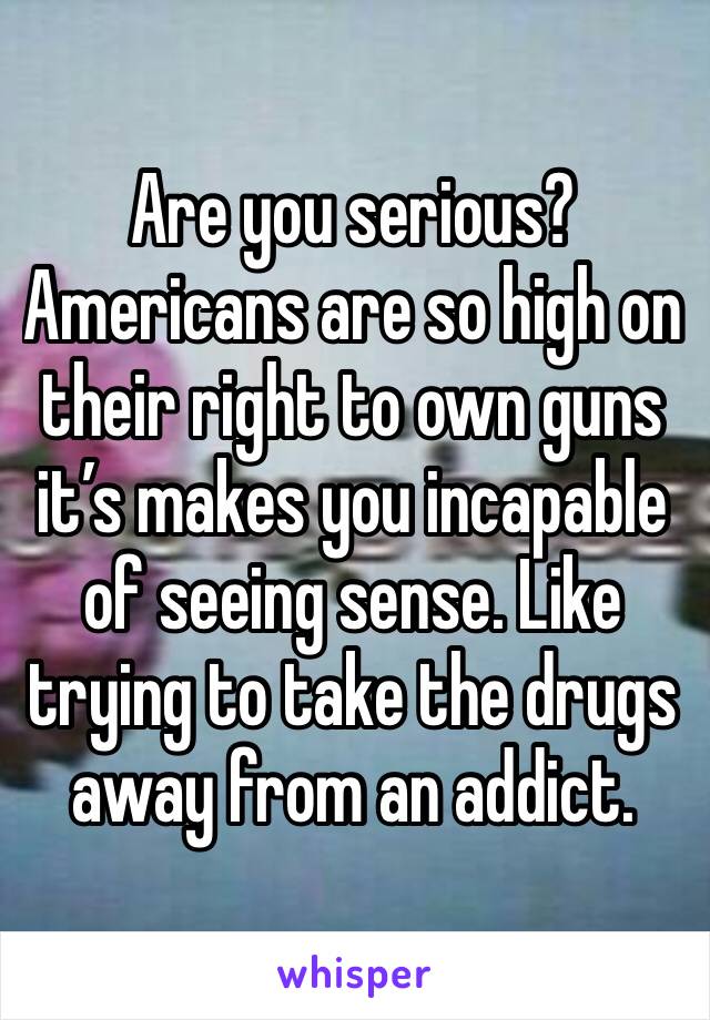 Are you serious? Americans are so high on their right to own guns it’s makes you incapable of seeing sense. Like trying to take the drugs away from an addict. 