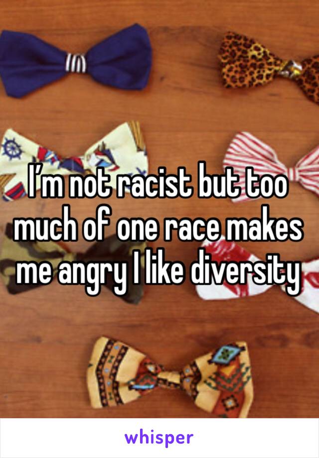 I’m not racist but too much of one race makes me angry I like diversity 