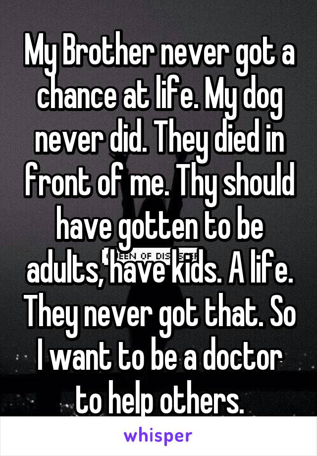 My Brother never got a chance at life. My dog never did. They died in front of me. Thy should have gotten to be adults, have kids. A life. They never got that. So I want to be a doctor to help others.