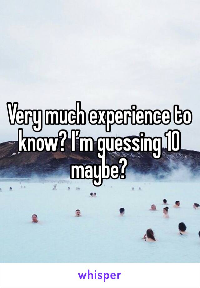 Very much experience to know? I’m guessing 10 maybe?