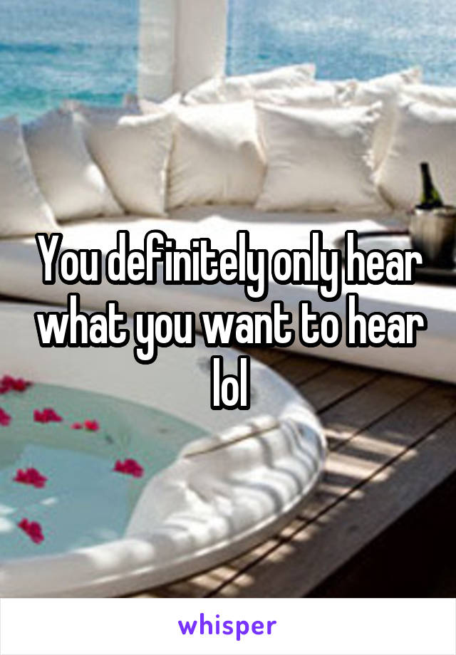 You definitely only hear what you want to hear lol