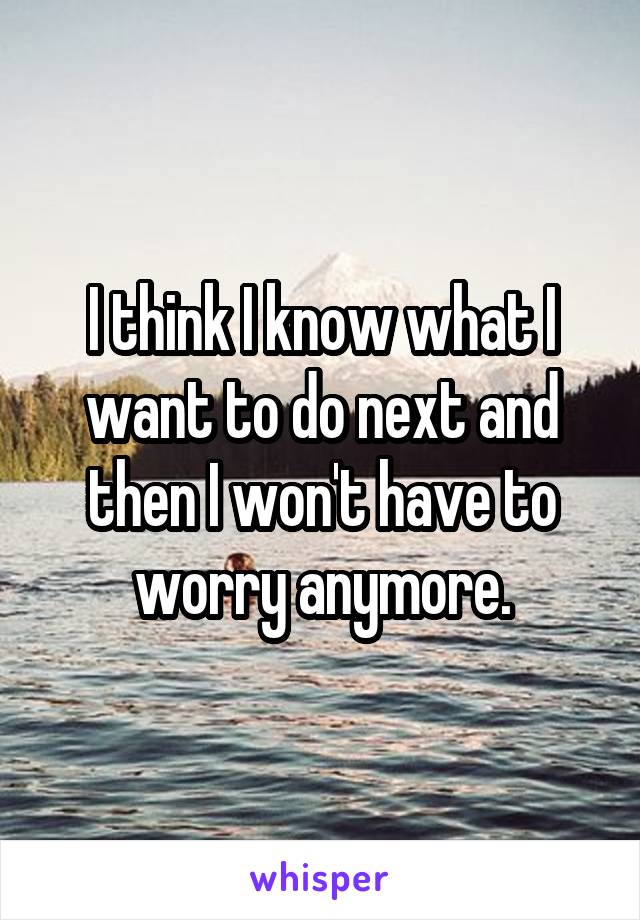 I think I know what I want to do next and then I won't have to worry anymore.
