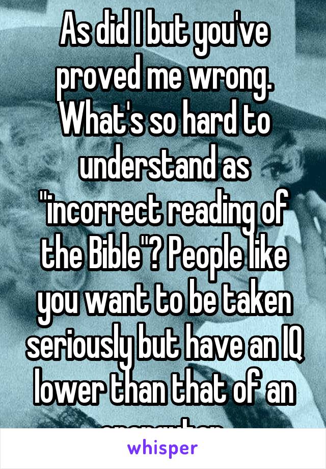 As did I but you've proved me wrong. What's so hard to understand as "incorrect reading of the Bible"? People like you want to be taken seriously but have an IQ lower than that of an orangutan.