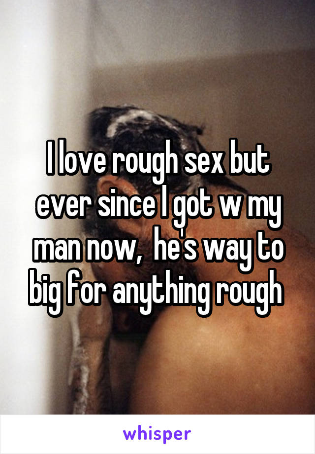 I love rough sex but ever since I got w my man now,  he's way to big for anything rough 