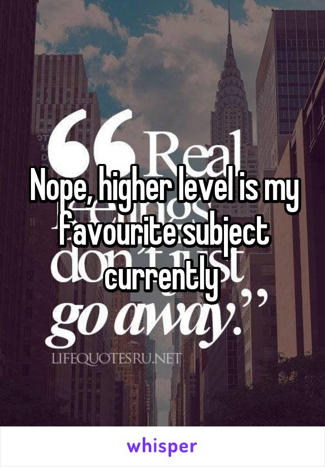 Nope, higher level is my favourite subject currently 