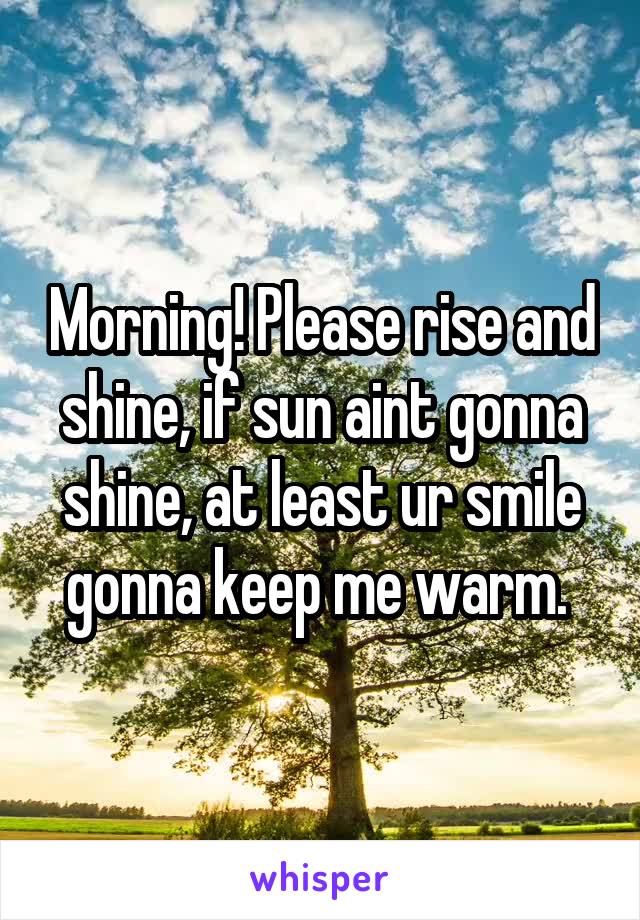 Morning! Please rise and shine, if sun aint gonna shine, at least ur smile gonna keep me warm. 