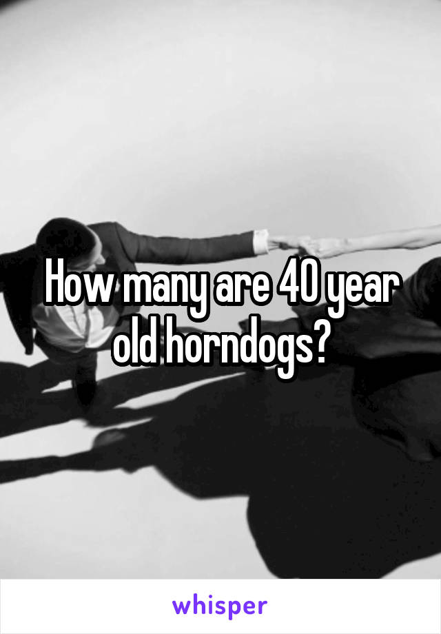 How many are 40 year old horndogs?