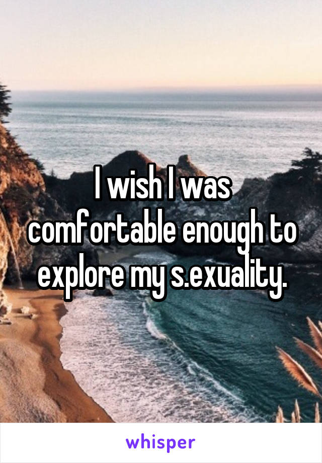 I wish I was comfortable enough to explore my s.exuality.