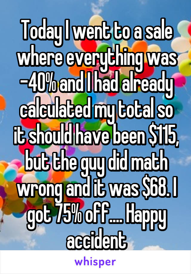 Today I went to a sale where everything was -40% and I had already calculated my total so it should have been $115, but the guy did math wrong and it was $68. I got 75% off.... Happy accident
