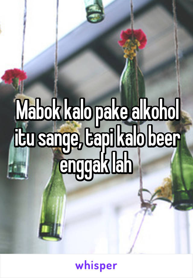 Mabok kalo pake alkohol itu sange, tapi kalo beer enggak lah 