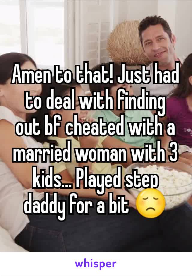 Amen to that! Just had to deal with finding out bf cheated with a married woman with 3 kids... Played step daddy for a bit 😞