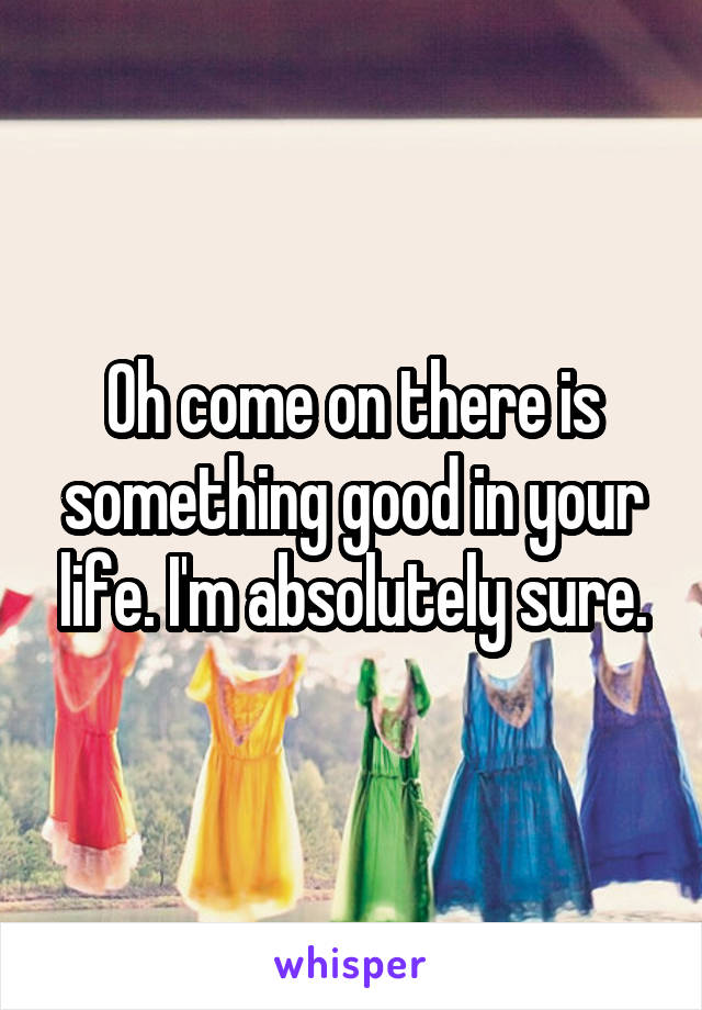 Oh come on there is something good in your life. I'm absolutely sure.