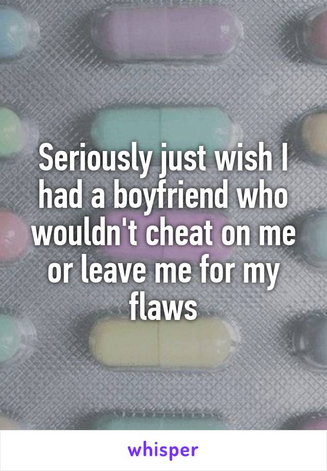 Seriously just wish I had a boyfriend who wouldn't cheat on me or leave me for my flaws