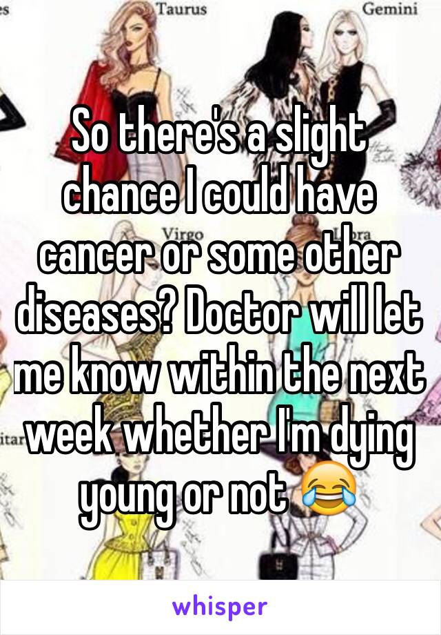 So there's a slight chance I could have cancer or some other diseases? Doctor will let me know within the next week whether I'm dying young or not 😂