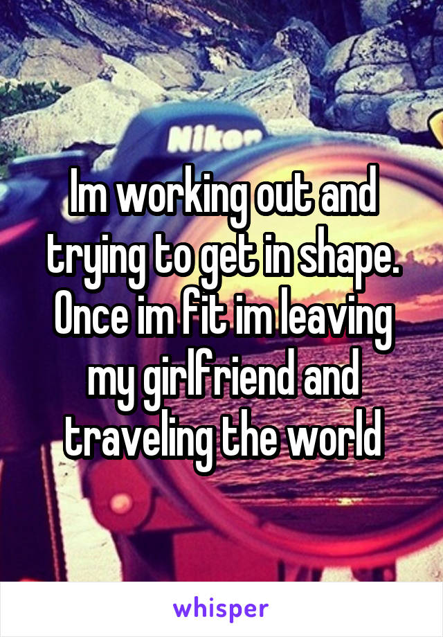 Im working out and trying to get in shape. Once im fit im leaving my girlfriend and traveling the world