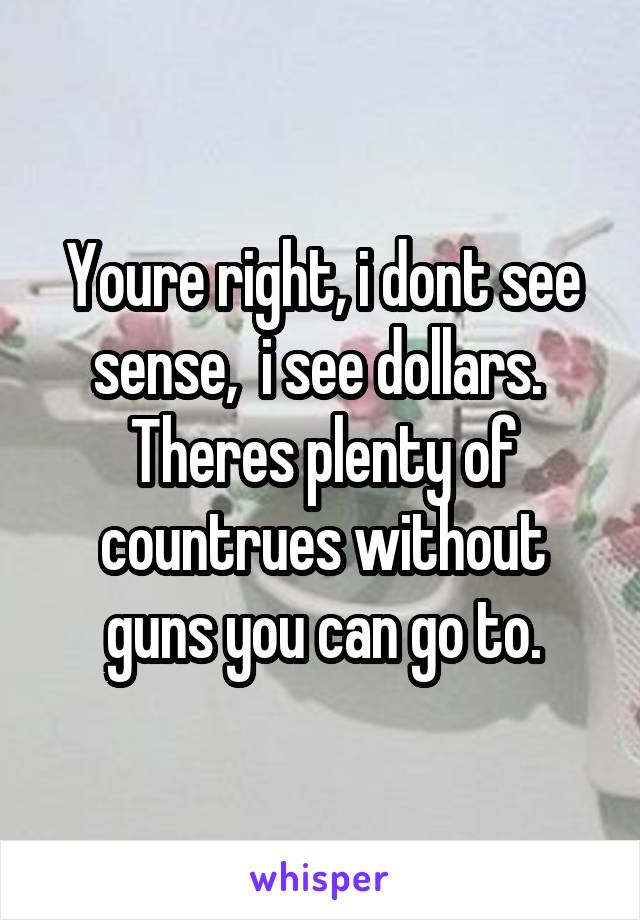 Youre right, i dont see sense,  i see dollars.  Theres plenty of countrues without guns you can go to.