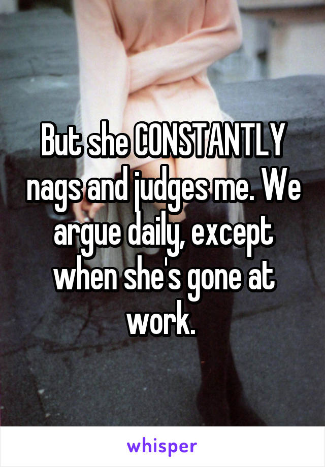 But she CONSTANTLY nags and judges me. We argue daily, except when she's gone at work. 