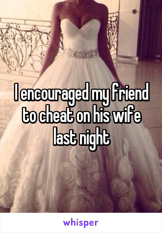 I encouraged my friend to cheat on his wife last night