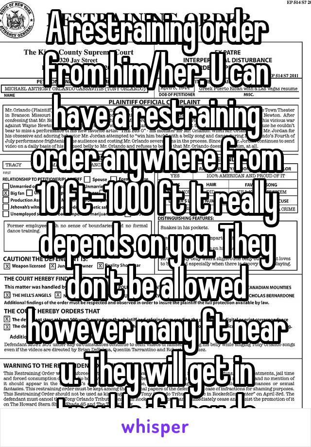 A restraining order from him/her. U can have a restraining order anywhere from 10 ft-1000 ft It really depends on you. They don't be allowed however many ft near u. They will get in trouble if they do