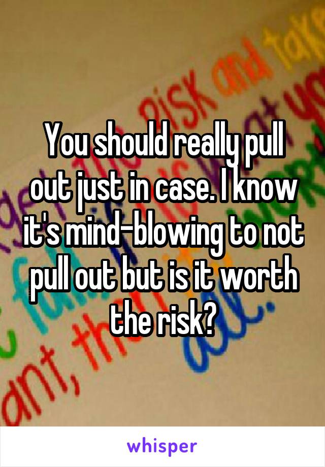 You should really pull out just in case. I know it's mind-blowing to not pull out but is it worth the risk?