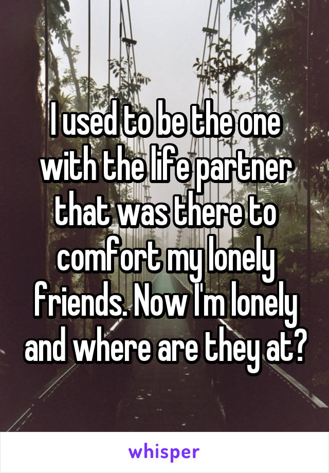 I used to be the one with the life partner that was there to comfort my lonely friends. Now I'm lonely and where are they at?
