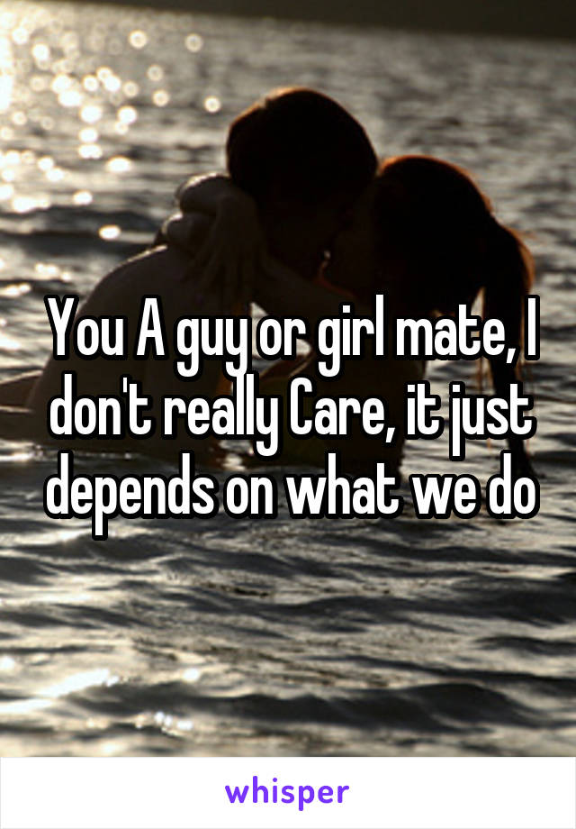 You A guy or girl mate, I don't really Care, it just depends on what we do