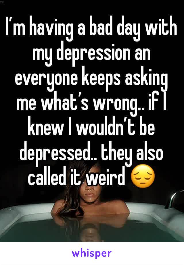 I’m having a bad day with my depression an everyone keeps asking me what’s wrong.. if I knew I wouldn’t be depressed.. they also called it weird 😔