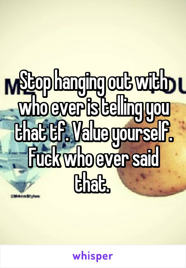 Stop hanging out with who ever is telling you that tf. Value yourself. Fuck who ever said that. 