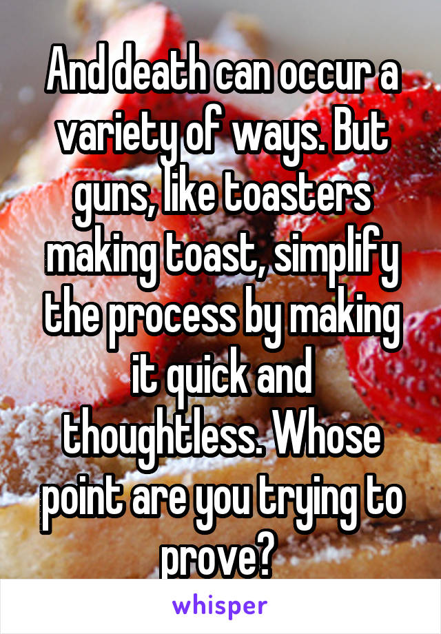 And death can occur a variety of ways. But guns, like toasters making toast, simplify the process by making it quick and thoughtless. Whose point are you trying to prove? 