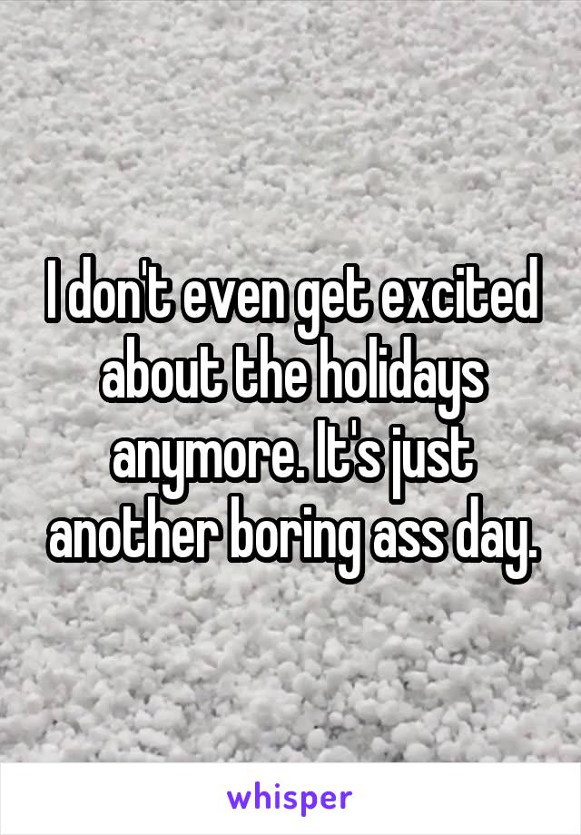 I don't even get excited about the holidays anymore. It's just another boring ass day.