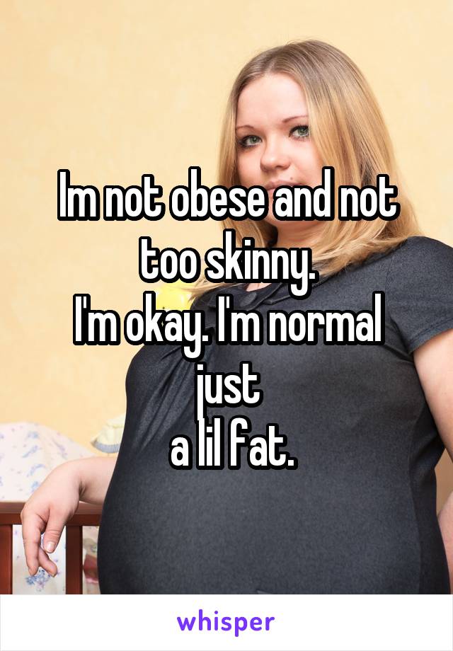 Im not obese and not too skinny.
I'm okay. I'm normal just
 a lil fat.