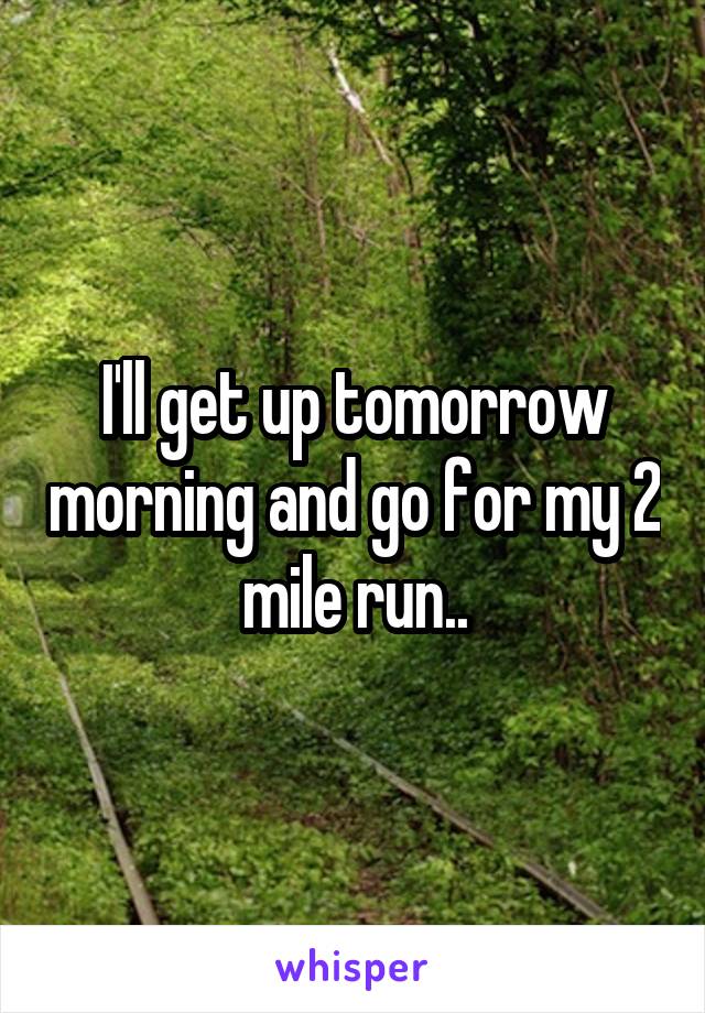 I'll get up tomorrow morning and go for my 2 mile run..