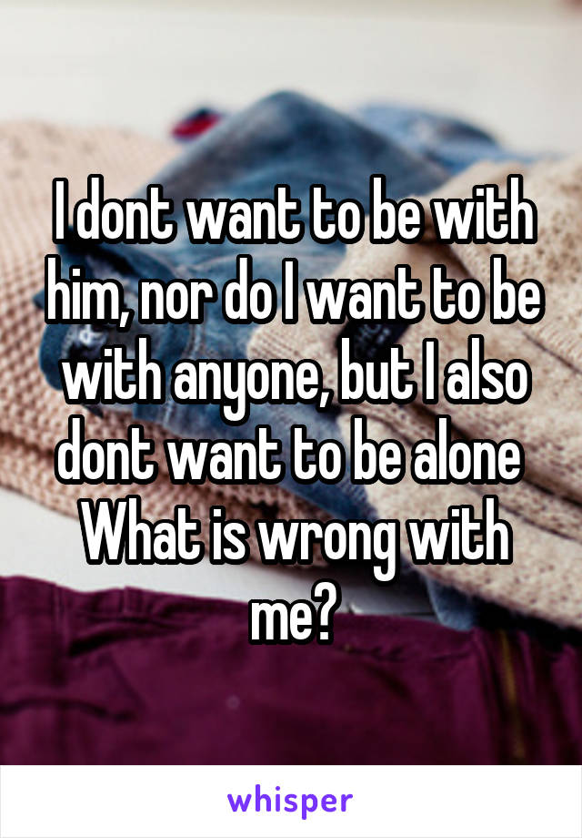 I dont want to be with him, nor do I want to be with anyone, but I also dont want to be alone 
What is wrong with me?