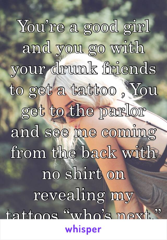 You’re a good girl and you go with your drunk friends to get a tattoo , You get to the parlor and see me coming from the back with no shirt on revealing my tattoos “who’s next.” 