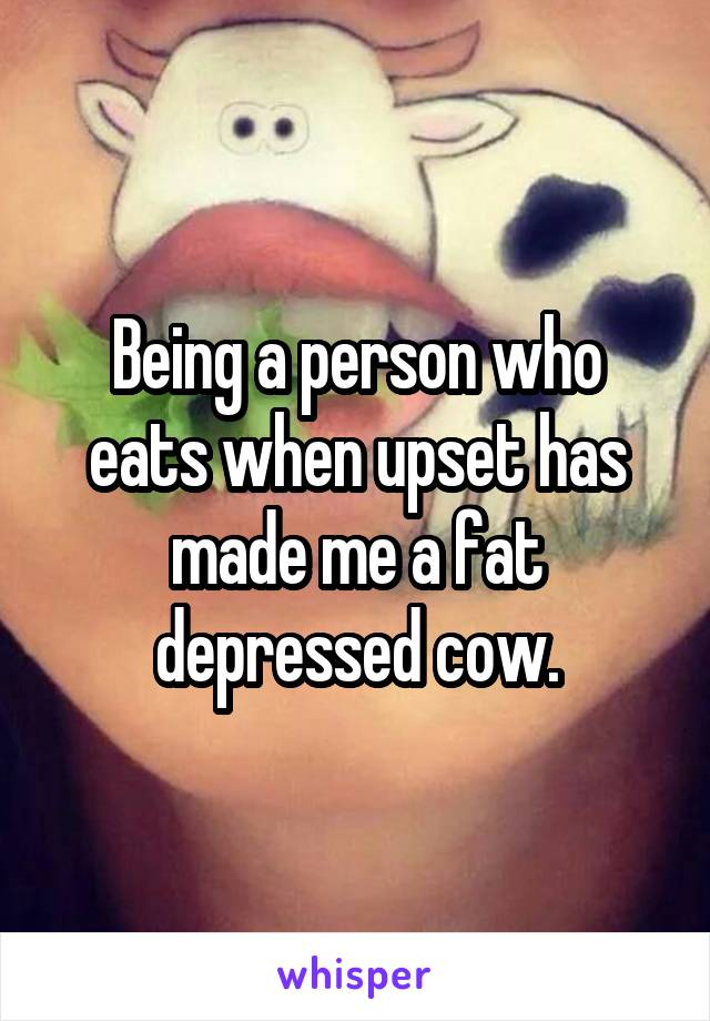 Being a person who eats when upset has made me a fat depressed cow.