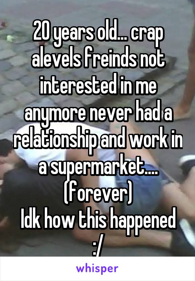 20 years old... crap alevels freinds not interested in me anymore never had a relationship and work in a supermarket.... (forever)
Idk how this happened :/