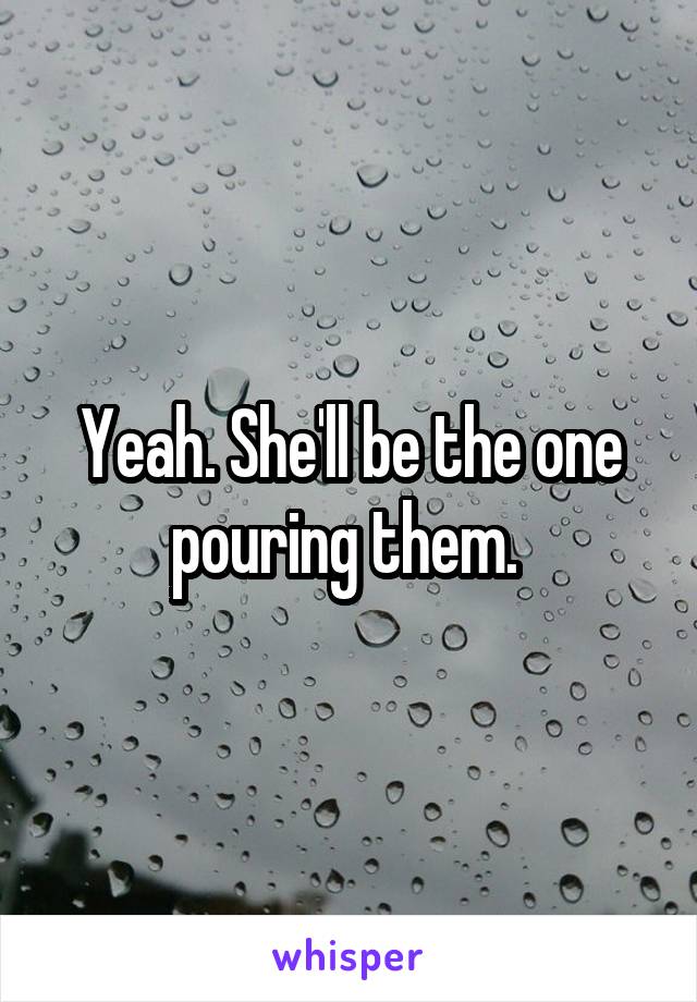 Yeah. She'll be the one pouring them. 