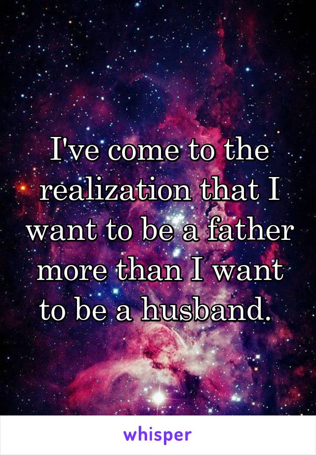 I've come to the realization that I want to be a father more than I want to be a husband. 