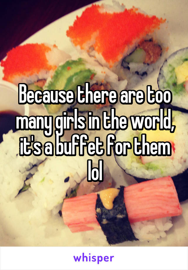 Because there are too many girls in the world, it's a buffet for them lol