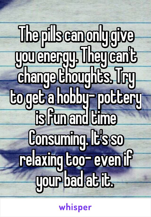 The pills can only give you energy. They can't change thoughts. Try to get a hobby- pottery is fun and time
Consuming. It's so relaxing too- even if your bad at it. 