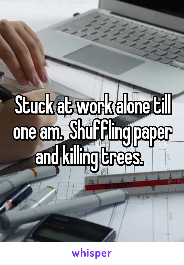 Stuck at work alone till one am.  Shuffling paper and killing trees.  