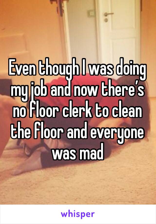Even though I was doing my job and now there’s no floor clerk to clean the floor and everyone was mad