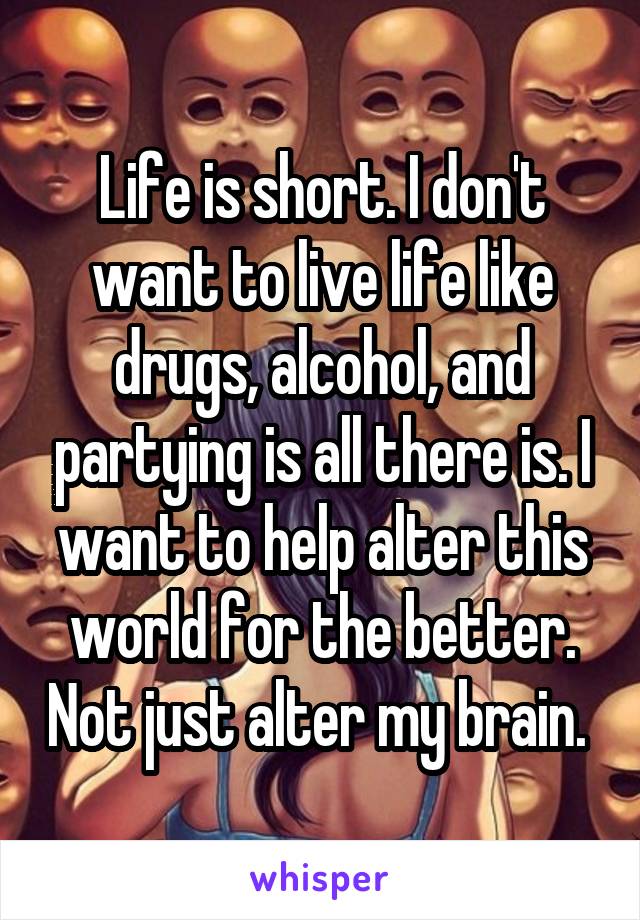 Life is short. I don't want to live life like drugs, alcohol, and partying is all there is. I want to help alter this world for the better. Not just alter my brain. 
