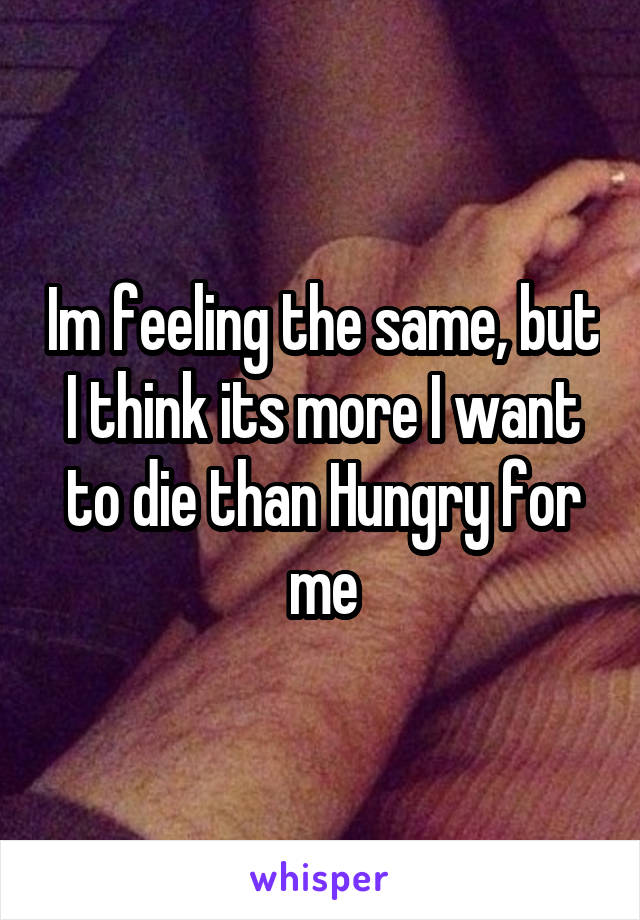 Im feeling the same, but I think its more I want to die than Hungry for me