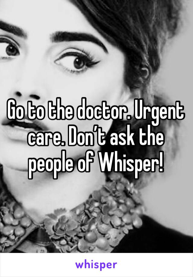 Go to the doctor. Urgent care. Don’t ask the people of Whisper!