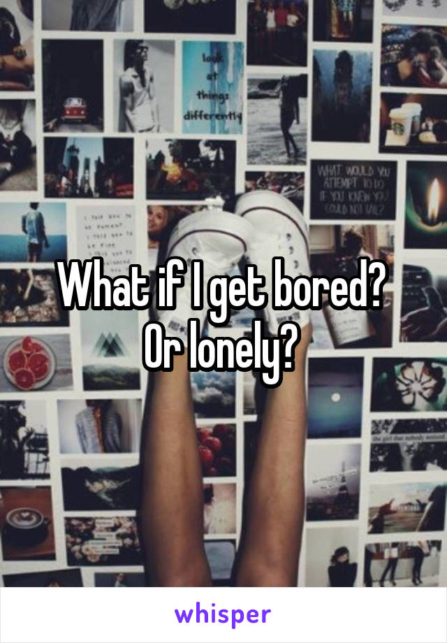 What if I get bored? 
Or lonely? 