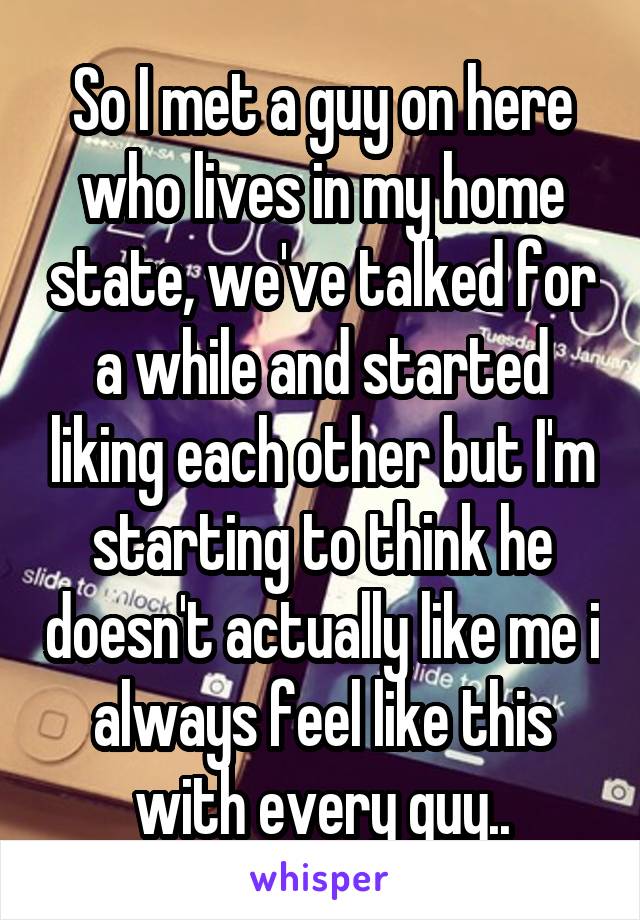 So I met a guy on here who lives in my home state, we've talked for a while and started liking each other but I'm starting to think he doesn't actually like me i always feel like this with every guy..